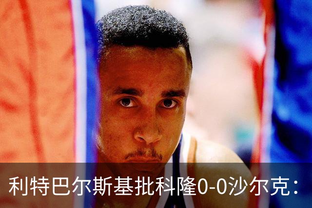 利特巴尔斯基批科隆0-0沙尔克：这场比赛可以直接扔进垃圾桶