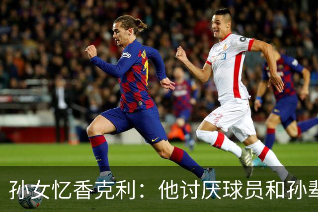 孙女忆香克利：他讨厌球员和孙辈受伤 他给了我极大的激励和启发