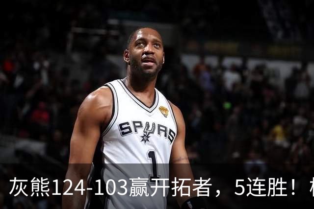灰熊124-103赢开拓者，5连胜！杨翰森3+2+1被轻视！一战看清5个现实：布泽尔太强了
