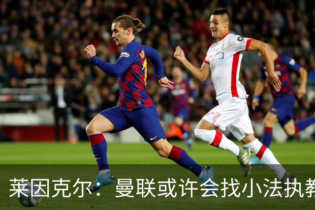莱因克尔：曼联或许会找小法执教，但如果他接受那真是疯了